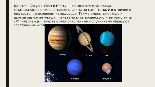 Юпитер, Сатурн, Уран и Нептун, называются планетами юпитерианского типа, а также планетами-гигантами, и в отличие от них состоят в основном из водорода. Также существуют еще и другие различия между планетами юпитерианского и земного типа. «Юпитерианцы» вместе с многочисленными спутниками образуют собственные «солнечные системы». 