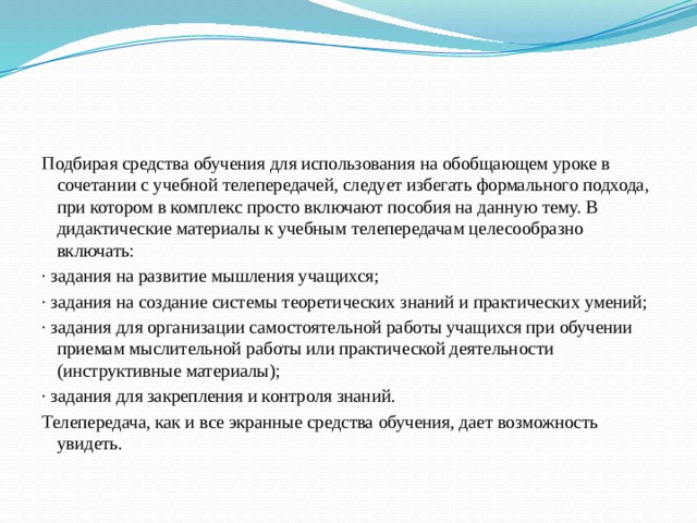 Подбирая средства обучения для использования на обобщающем уроке в сочетании с учебной телепередачей, следует избегать формального подхода, при котором в комплекс просто включают пособия на данную тему. В дидактические материалы к учебным телепередачам целесообразно включать: · задания на развитие мышления учащихся; · задания на создание системы теоретических знаний и практических умений; · задания для организации самостоятельной работы учащихся при обучении приемам мыслительной работы или практической деятельности (инструктивные материалы); · задания для закрепления и контроля знаний. Телепередача, как и все экранные средства обучения, дает возможность увидеть. 