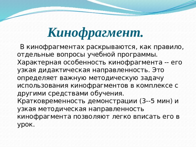 Кинофрагмент.    В кинофрагментах раскрываются, как правило, отдельные вопросы учебной программы. Характерная особенность кинофрагмента -- его узкая дидактическая направленность. Это определяет важную методическую задачу использования кинофрагментов в комплексе с другими средствами обучения. Кратковременность демонстрации (3--5 мин) и узкая методическая направленность кинофрагмента позволяют легко вписать его в урок. 