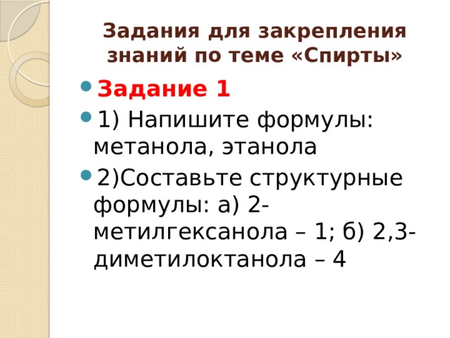 Задания для закрепления знаний по теме «Спирты» Задание 1 1) Напишите формулы: метанола, этанола 2)Составьте структурные формулы: а) 2-метилгексанола – 1; б) 2,3- диметилоктанола – 4 