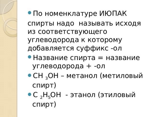 По номенклатуре ИЮПАК спирты надо  называть исходя из соответствующего углеводорода к которому добавляется суффикс -ол Название спирта = название углеводорода + -ол СН  3 ОН – метанол (метиловый спирт) С  2 Н 5 ОН  - этанол (этиловый спирт)  