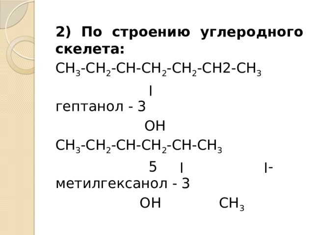 2) По строению углеродного скелета: СН 3 -СН 2 -СН-СН 2 -СН 2 -СН2-СН 3  ׀  гептанол - 3  ОН СН 3 -СН 2 -СН-СН 2 -СН-СН 3  ׀ ׀ 5 -метилгексанол - 3  ОН СН 3 