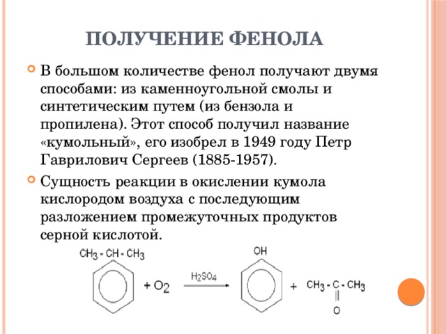 Получение фенола В большом количестве фенол получают двумя способами: из каменноугольной смолы и синтетическим путем (из бензола и пропилена). Этот способ получил название «кумольный», его изобрел в 1949 году Петр Гаврилович Сергеев (1885-1957). Сущность реакции в окислении кумола кислородом воздуха с последующим разложением промежуточных продуктов серной кислотой. 