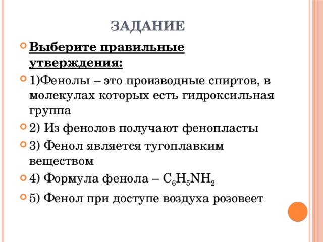 Задание Выберите правильные утверждения: 1)Фенолы – это производные спиртов, в молекулах которых есть гидроксильная группа 2) Из фенолов получают фенопласты 3) Фенол является тугоплавким веществом 4) Формула фенола – С 6 Н 5 NH 2 5) Фенол при доступе воздуха розовеет 