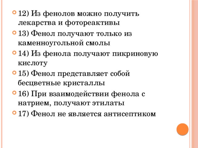 12) Из фенолов можно получить лекарства и фотореактивы 13) Фенол получают только из каменноугольной смолы 14) Из фенола получают пикриновую кислоту 15) Фенол представляет собой бесцветные кристаллы 16) При взаимодействии фенола с натрием, получают этилаты 17) Фенол не является антисептиком 