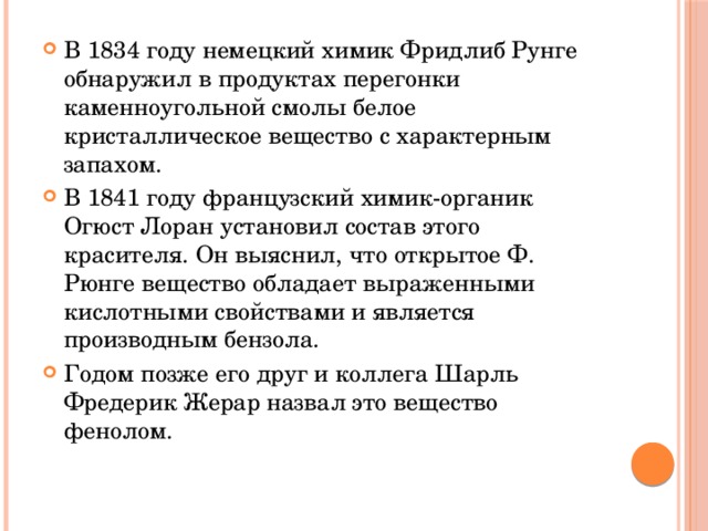 В 1834 году немецкий химик Фридлиб Рунге обнаружил в продуктах перегонки каменноугольной смолы белое кристаллическое вещество с характерным запахом. В 1841 году французский химик-органик Огюст Лоран установил состав этого красителя. Он выяснил, что открытое Ф. Рюнге вещество обладает выраженными кислотными свойствами и является производным бензола. Годом позже его друг и коллега Шарль Фредерик Жерар назвал это вещество фенолом. 