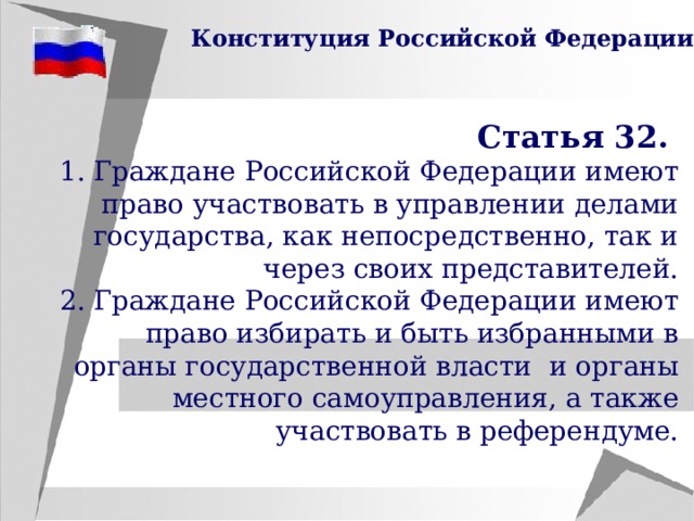  Конституция Российской Федерации Статья 32. 1. Граждане Российской Федерации имеют право участвовать в управлении делами государства, как непосредственно, так и через своих представителей. 2. Граждане Российской Федерации имеют право избирать и быть избранными в органы государственной власти и органы местного самоуправления, а также участвовать в референдуме. 