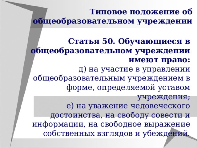 Типовое положение об общеобразовательном учреждении Статья 50. Обучающиеся в общеобразовательном учреждении имеют право: д) на участие в управлении общеобразовательным учреждением в форме, определяемой уставом учреждения; е) на уважение человеческого достоинства, на свободу совести и информации, на свободное выражение собственных взглядов и убеждений. 