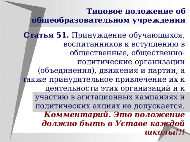 Типовое положение об общеобразовательном учреждении Статья 51. Принуждение обучающихся, воспитанников к вступлению в общественные, общественно-политические организации (объединения), движения и партии, а также принудительное привлечение их к деятельности этих организаций и к участию в агитационных кампаниях и политических акциях не допускается. Комментарий. Это положение должно быть в Уставе каждой школы!!! 