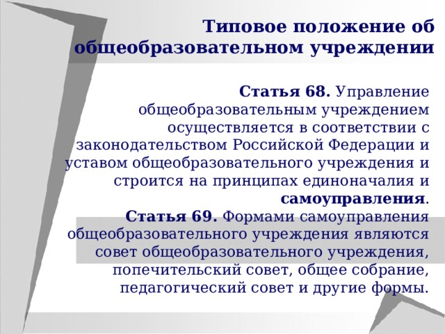 Типовое положение об общеобразовательном учреждении Статья 68. Управление общеобразовательным учреждением осуществляется в соответствии с законодательством Российской Федерации и уставом общеобразовательного учреждения и строится на принципах единоначалия и самоуправления . Статья 69. Формами самоуправления общеобразовательного учреждения являются совет общеобразовательного учреждения, попечительский совет, общее собрание, педагогический совет и другие формы. 