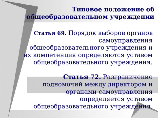 Типовое положение об общеобразовательном учреждении Статья 69.  Порядок выборов органов самоуправления общеобразовательного учреждения и их компетенция определяются уставом общеобразовательного учреждения. Статья 72. Разграничение полномочий между директором и органами самоуправления определяется уставом общеобразовательного учреждения. 