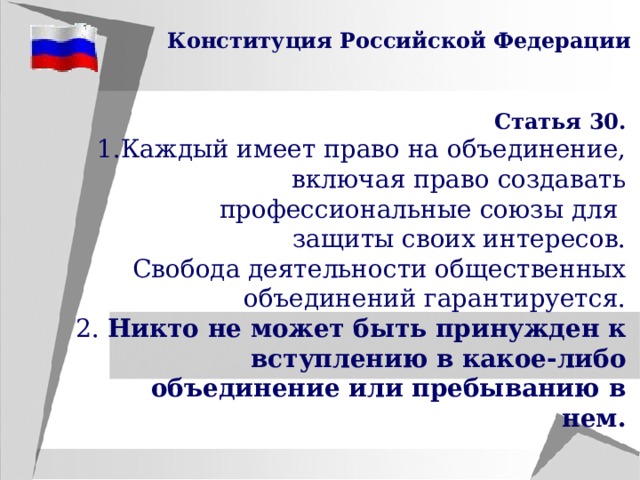 Конституция Российской Федерации Статья 30. Каждый имеет право на объединение, включая право создавать  профессиональные союзы для защиты своих интересов.  Свобода деятельности общественных объединений гарантируется. 2. Никто не может быть принужден к вступлению в какое-либо объединение или пребыванию в нем. 