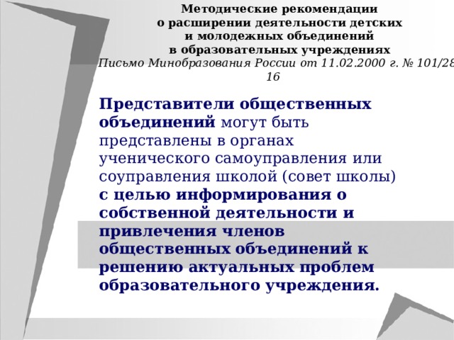 Методические рекомендации о расширении деятельности детских и молодежных объединений в образовательных учреждениях Письмо Минобразования России от 11.02.2000 г. № 101/28-16 Представители общественных объединений могут быть представлены в органах ученического самоуправления или соуправления школой (совет школы) с целью информирования о собственной деятельности и привлечения членов общественных объединений к решению актуальных проблем образовательного учреждения. 