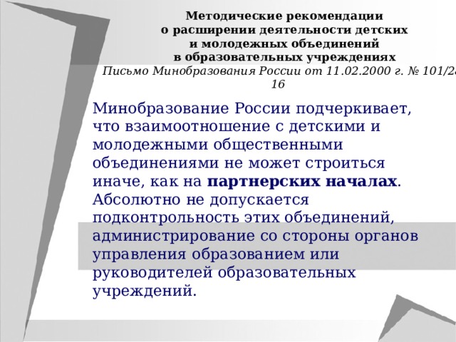 Методические рекомендации о расширении деятельности детских и молодежных объединений в образовательных учреждениях Письмо Минобразования России от 11.02.2000 г. № 101/28-16 Минобразование России подчеркивает, что взаимоотношение с детскими и молодежными общественными объединениями не может строиться иначе, как на партнерских началах . Абсолютно не допускается подконтрольность этих объединений, администрирование со стороны органов управления образованием или руководителей образовательных учреждений. 