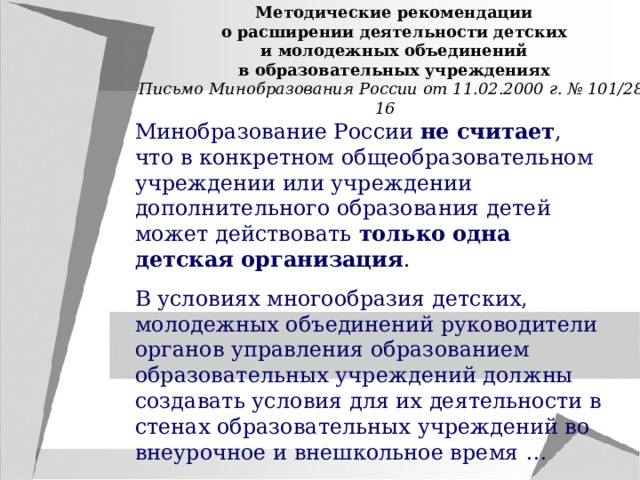 Методические рекомендации о расширении деятельности детских и молодежных объединений в образовательных учреждениях Письмо Минобразования России от 11.02.2000 г. № 101/28-16 Минобразование России не считает , что в конкретном общеобразовательном учреждении или учреждении дополнительного образования детей может действовать только одна детская организация . В условиях многообразия детских, молодежных объединений руководители органов управления образованием образовательных учреждений должны создавать условия для их деятельности в стенах образовательных учреждений во внеурочное и внешкольное время … 