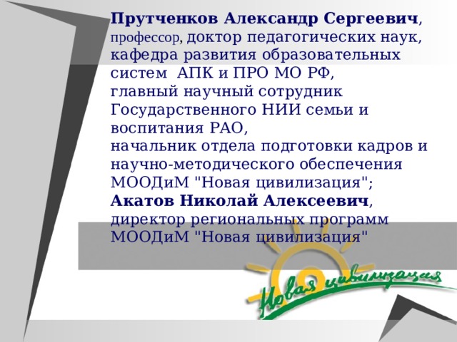 Прутченков Александр Сергеевич , профессор ,  доктор педагогических наук, кафедра развития образовательных систем АПК и ПРО МО РФ, главный научный сотрудник Государственного НИИ семьи и воспитания РАО, начальник отдела подготовки кадров и научно-методического обеспечения МООДиМ 