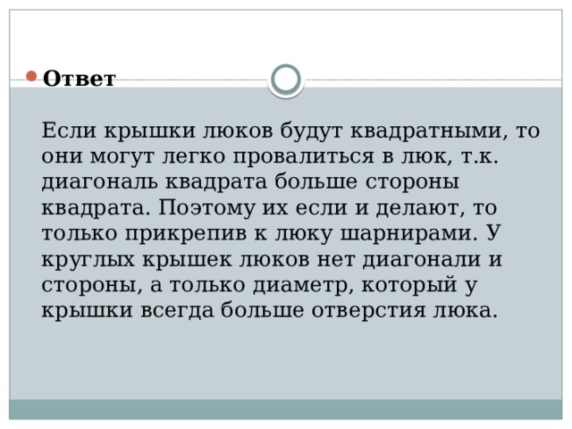 Ответ   Если крышки люков будут квадратными, то они могут легко провалиться в люк, т.к. диагональ квадрата больше стороны квадрата. Поэтому их если и делают, то только прикрепив к люку шарнирами. У круглых крышек люков нет диагонали и стороны, а только диаметр, который у крышки всегда больше отверстия люка.   
