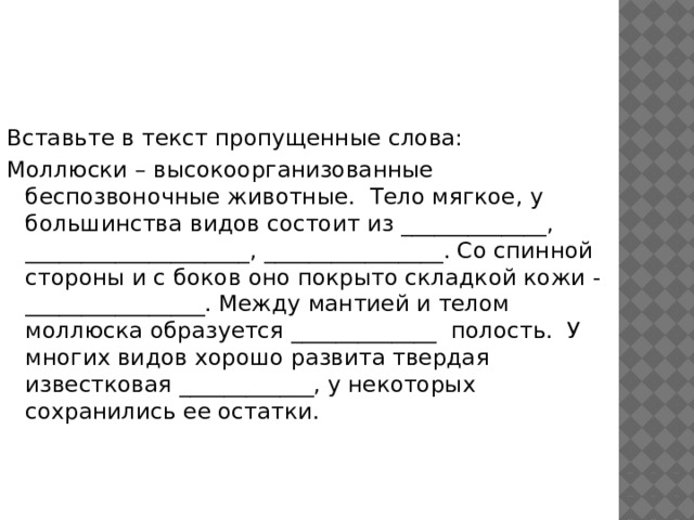Вставьте в текст пропущенные слова: Моллюски – высокоорганизованные беспозвоночные животные.  Тело мягкое, у большинства видов состоит из _____________, ____________________, ________________. Со спинной стороны и с боков оно покрыто складкой кожи - ________________. Между мантией и телом моллюска образуется _____________  полость.  У многих видов хорошо развита твердая известковая ____________, у некоторых сохранились ее остатки. 