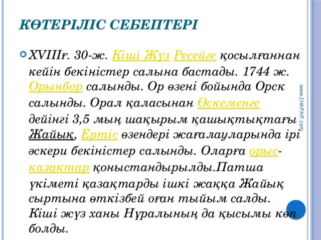 www.ZHARAR.com Көтеріліс себептері   ХVIIIғ. 30-ж. Кіші Жүз  Ресейге қосылғаннан кейін бекіністер салына бастады. 1744 ж. Орынбор салынды. Ор өзені бойында Орск салынды. Орал қаласынан Өскеменге дейінгі 3,5 мың шақырым қашықтықтағы Жайық , Ертіс өзендері жағалауларында ірі әскери бекіністер салынды. Оларға орыс - казактар қоныстандырылды.Патша үкіметі қазақтарды ішкі жаққа Жайық сыртына өткізбей оған тыйым салды. Кіші жүз ханы Нұралының да қысымы көп болды. 