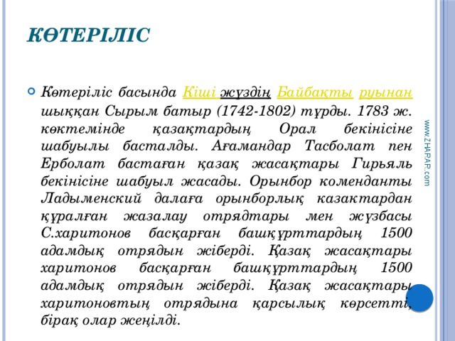 www.ZHARAR.com Көтеріліс   Көтеріліс басында Кіші  жүздің  Байбақты  руынан шыққан Сырым батыр (1742-1802) тұрды. 1783 ж. көктемінде қазақтардың Орал бекінісіне шабуылы басталды. Ағамандар Тасболат пен Ерболат бастаған қазақ жасақтары Гирьяль бекінісіне шабуыл жасады. Орынбор коменданты Ладыменский далаға орынборлық казактардан құралған жазалау отрядтары мен жүзбасы С.харитонов басқарған башқұрттардың 1500 адамдық отрядын жіберді. Қазақ жасақтары харитонов басқарған башқұрттардың 1500 адамдық отрядын жіберді. Қазақ жасақтары харитоновтың отрядына қарсылық көрсетті, бірақ олар жеңілді. 