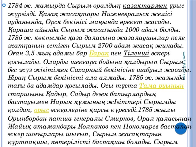 1784 ж. мамырда Сырым оралдық казактармен ұрыс жүргізді. Қазақ жасақтары Нижневральск желісі ауданында, Орск бекінісі маңында әрекет жасады. Қараша айында Сырым жасағында 1000 адам болды. 1785 ж. көктемде қаза даласына жазалаушылар келе жатқанын естіген Сырым 2700 адам жасақ жинады. Оған 3,5 мың адамы бар Барақ пен Тіленші әскері қосылады. Оларды шекеара бойына қалдырып Сырым бес жүз жігітімен Сахарный бекінісіне шабуыл жасады. Бірақ Сырым бекіністі ала алмады. 1785 ж. жазында тағы да адамдар қосылады. Осы тұста Тама руының старшыны Қадыр, Садыр деген батырлардың бастауымен Нарын құмының жІгіттері Сырымды қолдап, орыс әскерлеріне қарсы күреседі.1785 жылы Орынбордан патша генералы Смирнов, Орал қаласынан Жайық атамандары Колпаков пен Пономарев бастапан әскер шоғырлары шығып, Сырым жасақтарын құртпақшы, көтерілісті баспақшы болады. Сырым жасағы оларға партизандық соғыс жасайды. www.ZHARAR.com 