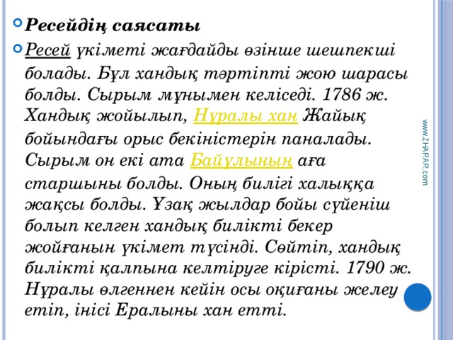 www.ZHARAR.com Ресейдің саясаты Ресей үкіметі жағдайды өзінше шешпекші болады. Бұл хандық тәртіпті жою шарасы болды. Сырым мұнымен келіседі. 1786 ж. Хандық жойылып, Нұралы хан Жайық бойындағы орыс бекіністерін паналады. Сырым он екі ата Байұлының аға старшыны болды. Оның билігі халыққа жақсы болды. Ұзақ жылдар бойы сүйеніш болып келген хандық билікті бекер жойғанын үкімет түсінді. Сөйтіп, хандық билікті қалпына келтіруге кірісті. 1790 ж. Нұралы өлгеннен кейін осы оқиғаны желеу етіп, інісі Ералыны хан етті. 