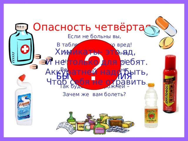 Опасность четвёртая. Если не больны вы, В таблетках – только вред! Глотать их без причины Нужды, поверьте, нет! Ведь отравиться можно И даже умереть! Так будьте осторожней – Зачем же вам болеть? ? Химикаты- это яд, И не только для ребят. Аккуратней надо быть, Чтоб себя не отравить . ЛЕКАРСТВА И БЫТОВАЯ ХИМИЯ 