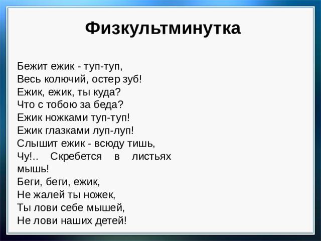 Физкультминутка Бежит ежик - туп-туп, Весь колючий, остер зуб! Ежик, ежик, ты куда? Что с тобою за беда? Ежик ножками туп-туп! Ежик глазками луп-луп! Слышит ежик - всюду тишь, Чу!.. Скребется в листьях мышь! Беги, беги, ежик, Не жалей ты ножек, Ты лови себе мышей, Не лови наших детей! 