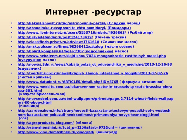 Интернет -ресурстар http://kakmarinovat.ru/tag/marinovanie-pertsa/ (Сладкий перец) http://obsudimka.ru/zapomnite-chto-pomidoryi/ (Помидоры) http://www.liveinternet.ru/users/5553716/rubric/4939863/ (Рыбий жир) http://bravedefender.ru/post124173419/ (Печень трески) http://classifieds.privet.ru/ad/view/1761618 (Сливочное масло) http://msk.pulscen.ru/firms/98298412/catalog (масло соевое) http://board.kompass.ua/board/307 (подсолнечное масло) http://www.neboleem.net/slajd-shou/7024-mnogoobrazie-rastitelnyh-masel.php (кукурузное масло) http://nowas.3dn.ru/news/kakaja_polza_ot_oduvanchika_v_medicine/2013-12-26-93 (одуванчик) http://tverhat.ucoz.ru/news/krapiva_samoe_interesnoe_v_blogakh/2013-07-02-26 (листья крапивы) http://www.datadent.ru/ARTICLES/detail.php?ID=8765 ( формулы витаминов) http://www.medsite.com.ua/lekarsvennoe-rastenie-brussels-sprouts-brassica-oleracea-501.html (капуста брюссельская) http://nevseoboi.com.ua/oboi-wallpapers/priroda/page,2,7114-wheat-fields-wallpapers-80-oboev.html (пшеница) http://zarubezhom.info/strany/novosti-kazaxstana/testovye-posadki-soi-v-vostochnom-kazaxstane-pokazali-neobxodimost-primeneniya-novyx-texnologij.html (соя) http://agroproducts.blog.com/ (яблоки) http://vam-zhenshini.ru/?cat_p=125&start=973&cnt = (шиповник) http://www.vino-domashnee.ru/vinograd/ (виноград) 
