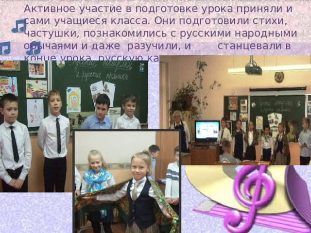 Активное участие в подготовке урока приняли и сами учащиеся класса. Они подготовили стихи, частушки, познакомились с русскими народными обычаями и даже разучили, и станцевали в конце урока, русскую кадриль. 