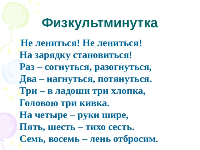 Физкультминутка  Не лениться! Не лениться!  На зарядку становиться!  Раз – согнуться, разогнуться,  Два – нагнуться, потянуться.  Три – в ладоши три хлопка,  Головою три кивка.  На четыре – руки шире,  Пять, шесть – тихо сесть.  Семь, восемь – лень отбросим. 