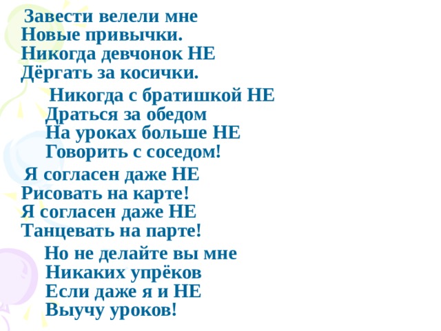  Завести велели мне   Новые привычки.   Никогда девчонок НЕ   Дёргать за косички.  Никогда с братишкой НЕ  Драться за обедом   На уроках больше НЕ   Говорить с соседом!  Я согласен даже НЕ   Рисовать на карте!   Я согласен даже НЕ   Танцевать на парте!  Но не делайте вы мне  Никаких упрёков  Если даже я и НЕ   Выучу уроков! 