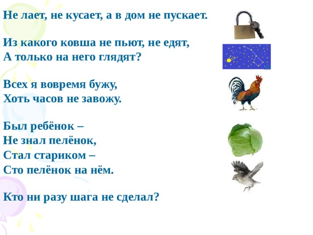 Не лает, не кусает, а в дом не пускает.  Из какого ковша не пьют, не едят, А только на него глядят?   Всех я вовремя бужу, Хоть часов не завожу.   Был ребёнок – Не знал пелёнок, Стал стариком – Сто пелёнок на нём.   Кто ни разу шага не сделал?  