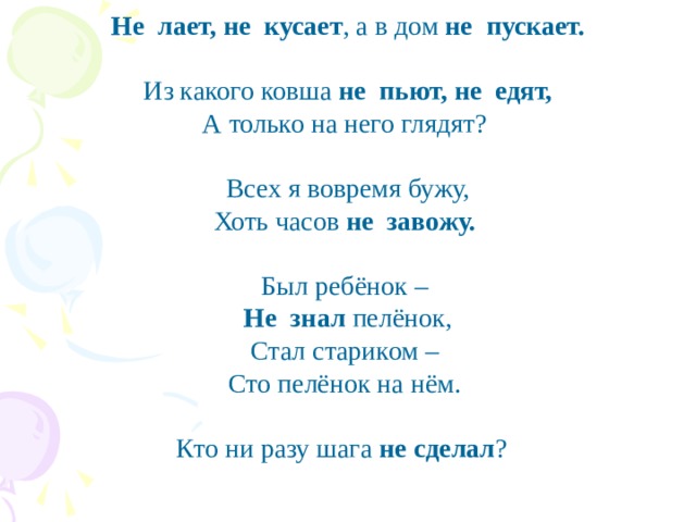  Не лает, не кусает , а в дом не пускает. Из какого ковша не пьют, не едят, А только на него глядят? Всех я вовремя бужу, Хоть часов не завожу. Был ребёнок – Не знал пелёнок, Стал стариком – Сто пелёнок на нём. Кто ни разу шага не сделал ?   