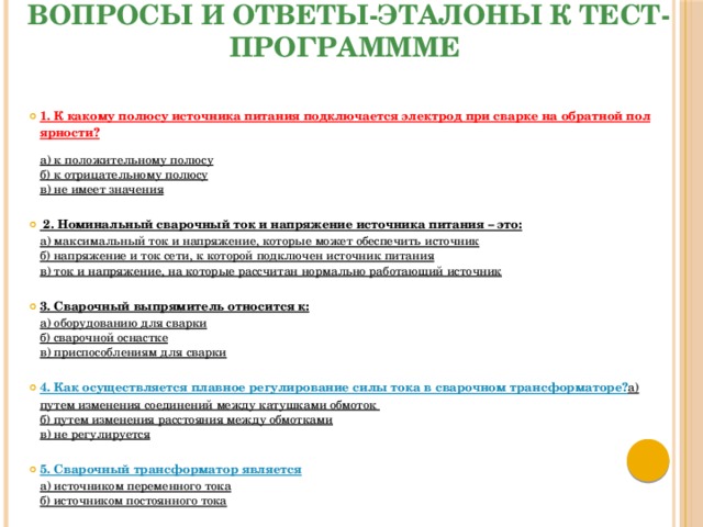 Вопросы и ответы-эталоны к тест-программме 1. К какому полюсу источника питания подключается электрод при сварке на обратной полярности?  а) к положительному полюсу  б) к отрицательному полюсу  в) не имеет значения  2. Номинальный сварочный ток и напряжение источника питания – это:  а) максимальный ток и напряжение, которые может обеспечить источник  б) напряжение и ток сети, к которой подключен источник питания  в) ток и напряжение, на которые рассчитан нормально работающий источник  3. Сварочный выпрямитель относится к:  а) оборудованию для сварки  б) сварочной оснастке  в) приспособлениям для сварки  4. Как осуществляется плавное регулирование силы тока в сварочном трансформаторе?  a) путем изменения соединений между катушками обмоток  б) путем изменения расстояния между обмотками  в) не регулируется  5. Сварочный трансформатор является  а) источником переменного тока  б) источником постоянного тока 