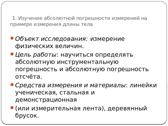  1. Изучение абсолютной погрешности измерений на примере измерения длины тела Объект исследования: измерение физических величин. Цель работы : научиться определять абсолютную инструментальную погрешность и абсолютную погрешность отсчёта. Средства измерения и материалы : линейки ученическая, стальная и демонстрационная (или измерительная лента), деревянный брусок. 