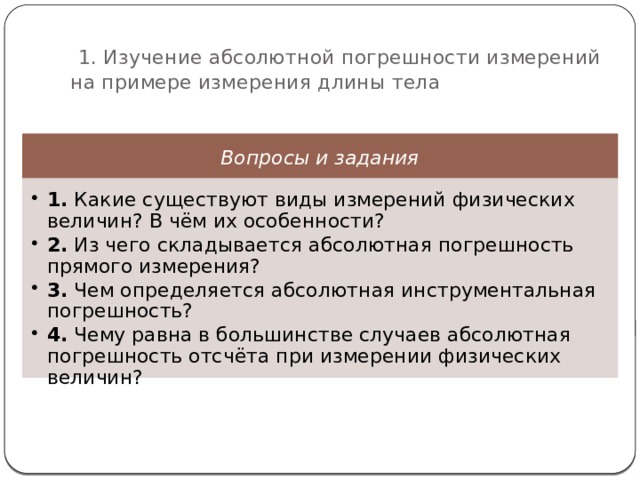  1. Изучение абсолютной погрешности измерений на примере измерения длины тела Вопросы и задания 1. Какие существуют виды измерений физических величин? В чём их особенности? 2. Из чего складывается абсолютная погрешность прямого измерения? 3. Чем определяется абсолютная инструментальная погрешность? 4. Чему равна в большинстве случаев абсолютная погрешность отсчёта при измерении физических величин? 1. Какие существуют виды измерений физических величин? В чём их особенности? 2. Из чего складывается абсолютная погрешность прямого измерения? 3. Чем определяется абсолютная инструментальная погрешность? 4. Чему равна в большинстве случаев абсолютная погрешность отсчёта при измерении физических величин? 