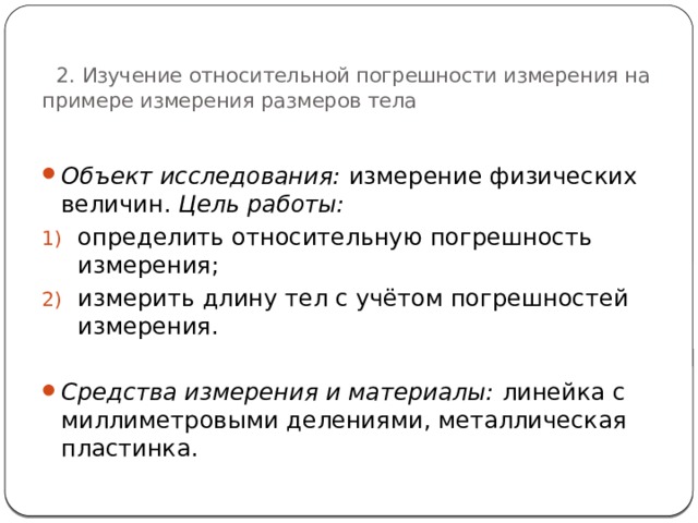   2. Изучение относительной погрешности измерения на примере измерения размеров тела Объект исследования: измерение физических величин. Цель работы: определить относительную погрешность измерения; измерить длину тел с учётом погрешностей измерения.  Средства измерения и материалы: линейка с миллиметровыми делениями, металлическая пластинка. 