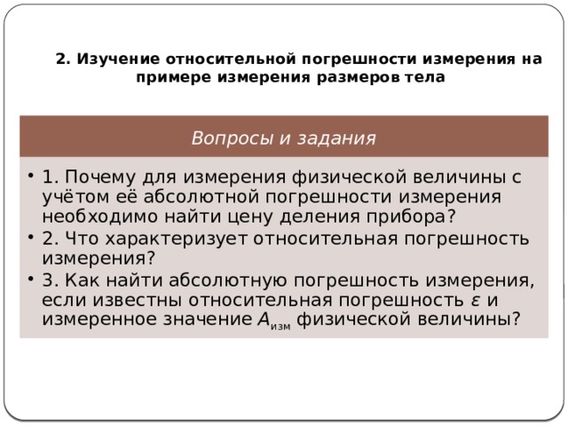   2. Изучение относительной погрешности измерения на примере измерения размеров тела Вопросы и задания 1. Почему для измерения физической величины с учётом её абсолютной погрешности измерения необходимо найти цену деления прибора? 2. Что характеризует относительная погрешность измерения? 3. Как найти абсолютную погрешность измерения, если известны относительная погрешность ε и измеренное значение А изм физической величины? 1. Почему для измерения физической величины с учётом её абсолютной погрешности измерения необходимо найти цену деления прибора? 2. Что характеризует относительная погрешность измерения? 3. Как найти абсолютную погрешность измерения, если известны относительная погрешность ε и измеренное значение А изм физической величины? 