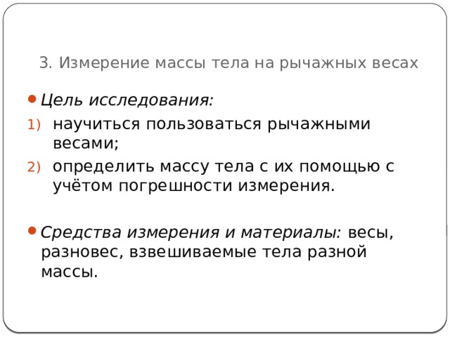   3. Измерение массы тела на рычажных весах Цель исследования:  научиться пользоваться рычажными весами; определить массу тела с их помощью с учётом погрешности измерения.  Средства измерения и материалы: весы, разновес, взвешиваемые тела разной массы. 