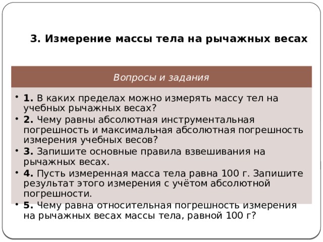  3. Измерение массы тела на рычажных весах Вопросы и задания 1. В каких пределах можно измерять массу тел на учебных рычажных весах? 2. Чему равны абсолютная инструментальная погрешность и максимальная абсолютная погрешность измерения учебных весов? 3. Запишите основные правила взвешивания на рычажных весах. 4. Пусть измеренная масса тела равна 100 г. Запишите результат этого измерения с учётом абсолютной погрешности. 5. Чему равна относительная погрешность измерения на рычажных весах массы тела, равной 100 г? 1. В каких пределах можно измерять массу тел на учебных рычажных весах? 2. Чему равны абсолютная инструментальная погрешность и максимальная абсолютная погрешность измерения учебных весов? 3. Запишите основные правила взвешивания на рычажных весах. 4. Пусть измеренная масса тела равна 100 г. Запишите результат этого измерения с учётом абсолютной погрешности. 5. Чему равна относительная погрешность измерения на рычажных весах массы тела, равной 100 г? 