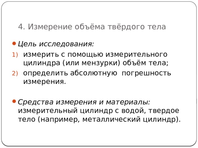   4. Измерение объёма твёрдого тела Цель исследования: измерить с помощью измерительного цилиндра (или мензурки) объём тела; определить абсолютную погрешность измерения.  Средства измерения и материалы:  и змерительный цилиндр с водой, твердое тело (например, металлический цилиндр). 