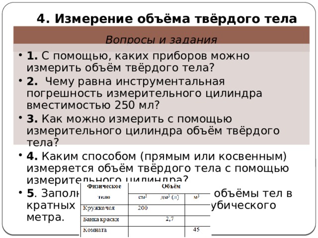  4. Измерение объёма твёрдого тела Вопросы и задания 1. С помощью, каких приборов можно измерить объём твёрдого тела? 2. Чему равна инструментальная погрешность измерительного цилиндра вместимостью 250 мл? 3. Как можно измерить с помощью измерительного цилиндра объём твёрдого тела? 4. Каким способом (прямым или косвенным) измеряется объём твёрдого тела с помощью измерительного цилиндра? 5 . Заполните таблицу, выразив объёмы тел в кратных и дольных единицах кубического метра. 1. С помощью, каких приборов можно измерить объём твёрдого тела? 2. Чему равна инструментальная погрешность измерительного цилиндра вместимостью 250 мл? 3. Как можно измерить с помощью измерительного цилиндра объём твёрдого тела? 4. Каким способом (прямым или косвенным) измеряется объём твёрдого тела с помощью измерительного цилиндра? 5 . Заполните таблицу, выразив объёмы тел в кратных и дольных единицах кубического метра. 
