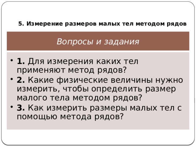  5. Измерение размеров малых тел методом рядов Вопросы и задания 1. Для измерения каких тел применяют метод рядов? 2. Какие физические величины нужно измерить, чтобы определить размер малого тела методом рядов? 3. Как измерить размеры малых тел с помощью метода рядов? 1. Для измерения каких тел применяют метод рядов? 2. Какие физические величины нужно измерить, чтобы определить размер малого тела методом рядов? 3. Как измерить размеры малых тел с помощью метода рядов? 