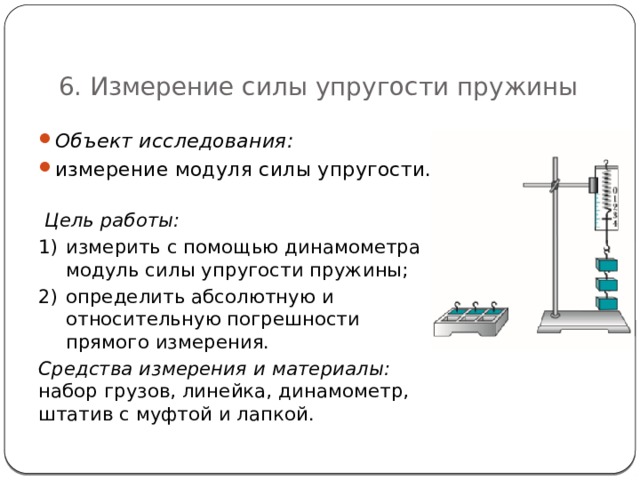   6. Измерение силы упругости пружины Объект исследования:  измерение модуля силы упругости.  Цель работы: измерить с помощью динамометра модуль силы упругости пружины; определить абсолютную и относительную погрешности прямого измерения. Средства измерения и материалы:  набор грузов, линейка, динамометр, штатив с муфтой и лапкой. 53 