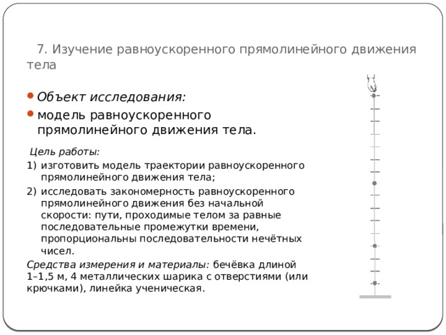   7. Изучение равноускоренного прямолинейного движения тела Объект исследования:  модель равноускоренного прямолинейного движения тела.  Цель работы: изготовить модель траектории равноускоренного прямолинейного движения тела; исследовать закономерность равноускоренного прямолинейного движения без начальной скорости: пути, проходимые телом за равные последовательные промежутки времени, пропорциональны последовательности нечётных чисел. Средства измерения и материалы:  бечёвка длиной 1–1,5 м, 4 металлических шарика с отверстиями (или крючками), линейка ученическая. 60 