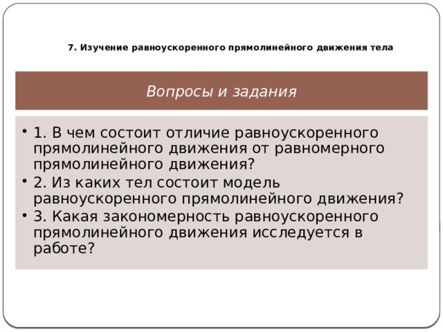  7. Изучение равноускоренного прямолинейного движения тела Вопросы и задания 1. В чем состоит отличие равноускоренного прямолинейного движения от равномерного прямолинейного движения? 2. Из каких тел состоит модель равноускоренного прямолинейного движения? 3. Какая закономерность равноускоренного прямолинейного движения исследуется в работе? 1. В чем состоит отличие равноускоренного прямолинейного движения от равномерного прямолинейного движения? 2. Из каких тел состоит модель равноускоренного прямолинейного движения? 3. Какая закономерность равноускоренного прямолинейного движения исследуется в работе? 