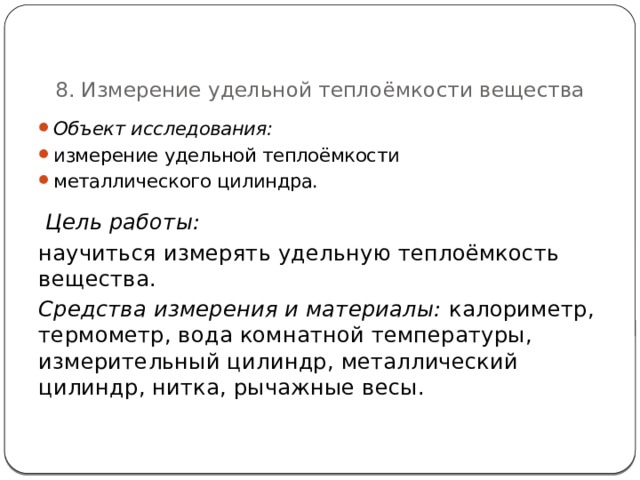   8. Измерение удельной теплоёмкости вещества Объект исследования:  измерение удельной теплоёмкости металлического цилиндра.  Цель работы: научиться измерять удельную теплоёмкость вещества. Средства измерения и материалы:  калориметр, термометр, вода комнатной температуры, измерительный цилиндр, металлический цилиндр, нитка, рычажные весы . 67 