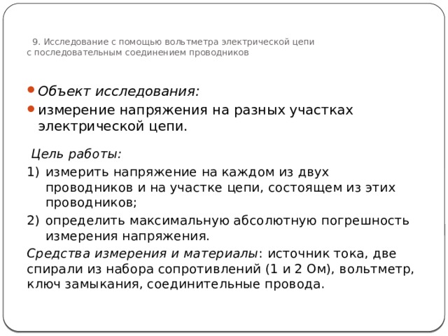  9. Исследование с помощью вольтметра электрической цепи  с последовательным соединением проводников   Объект исследования:  измерение напряжения на разных участках электрической цепи.  Цель работы: измерить напряжение на каждом из двух проводников и на участке цепи, состоящем из этих проводников; определить максимальную абсолютную погрешность измерения напряжения. Средства измерения и материалы : источник тока, две спирали из набора сопротивлений (1 и 2 Ом), вольтметр, ключ замыкания, соединительные провода. 74 