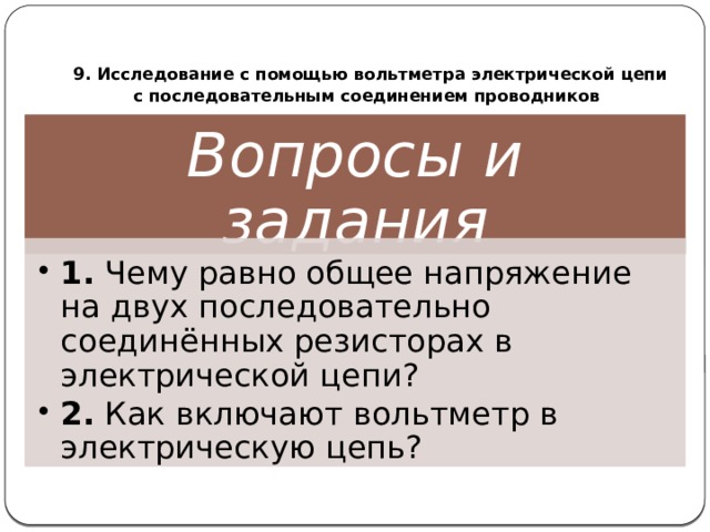  9. Исследование с помощью вольтметра электрической цепи  с последовательным соединением проводников Вопросы и задания 1. Чему равно общее напряжение на двух последовательно соединённых резисторах в электрической цепи? 2. Как включают вольтметр в электрическую цепь? 1. Чему равно общее напряжение на двух последовательно соединённых резисторах в электрической цепи? 2. Как включают вольтметр в электрическую цепь? 